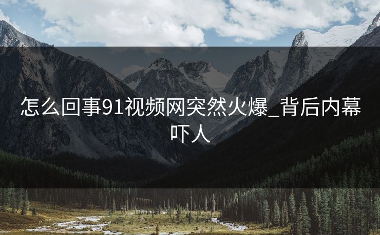 怎么回事91视频网突然火爆_背后内幕吓人