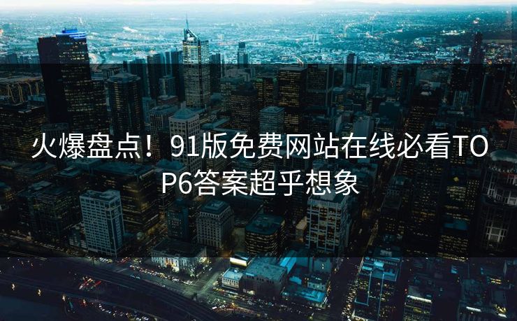 火爆盘点！91版免费网站在线必看TOP6答案超乎想象