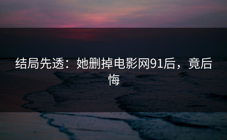 结局先透：她删掉电影网91后，竟后悔