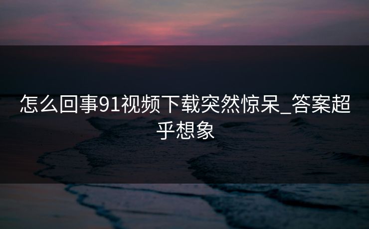 怎么回事91视频下载突然惊呆_答案超乎想象