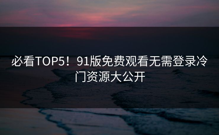 必看TOP5！91版免费观看无需登录冷门资源大公开