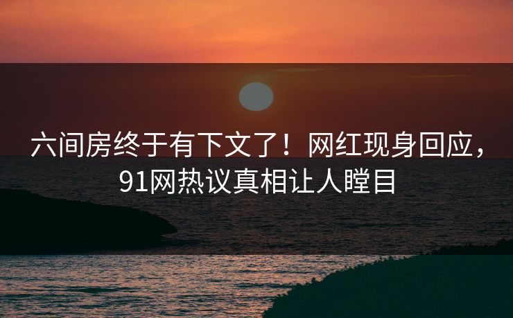 六间房终于有下文了！网红现身回应，91网热议真相让人瞠目