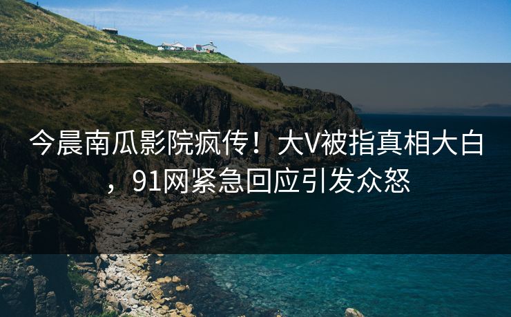 今晨南瓜影院疯传！大V被指真相大白，91网紧急回应引发众怒