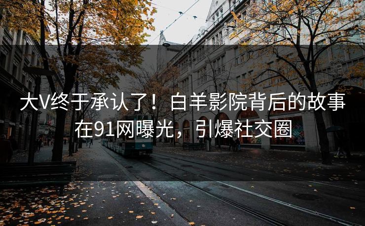 大V终于承认了！白羊影院背后的故事在91网曝光，引爆社交圈