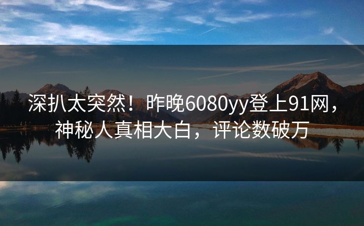 深扒太突然！昨晚6080yy登上91网，神秘人真相大白，评论数破万