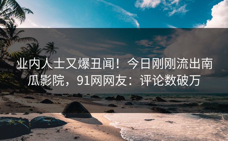业内人士又爆丑闻！今日刚刚流出南瓜影院，91网网友：评论数破万