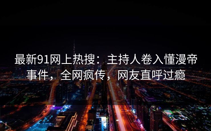 最新91网上热搜：主持人卷入懂漫帝事件，全网疯传，网友直呼过瘾