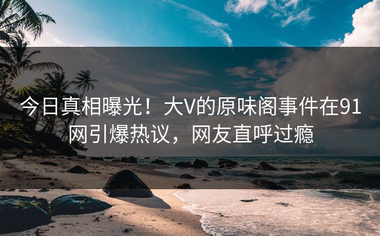 今日真相曝光！大V的原味阁事件在91网引爆热议，网友直呼过瘾