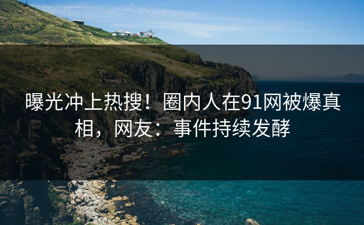 曝光冲上热搜！圈内人在91网被爆真相，网友：事件持续发酵