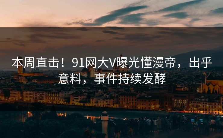 本周直击！91网大V曝光懂漫帝，出乎意料，事件持续发酵