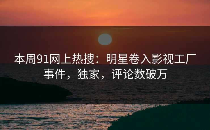 本周91网上热搜：明星卷入影视工厂事件，独家，评论数破万