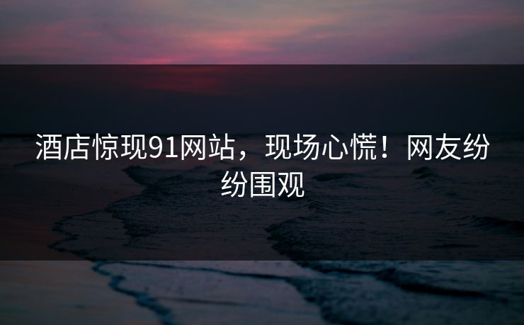 酒店惊现91网站，现场心慌！网友纷纷围观