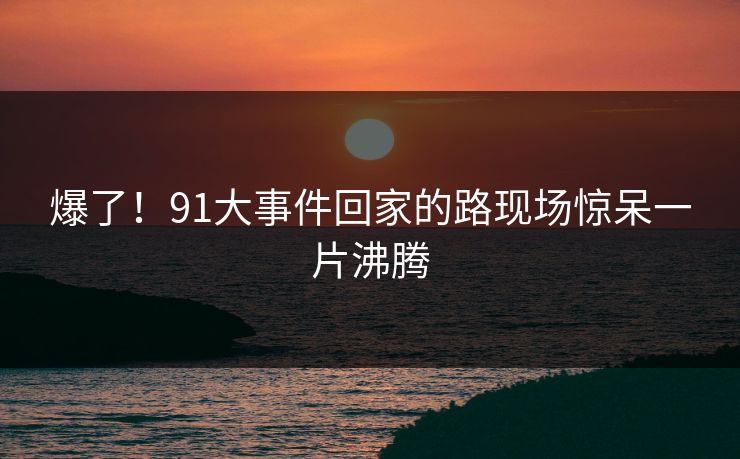 爆了！91大事件回家的路现场惊呆一片沸腾