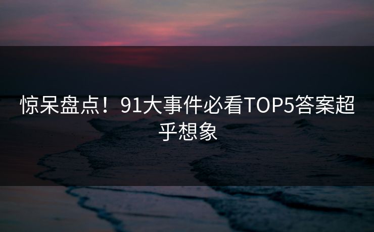 惊呆盘点！91大事件必看TOP5答案超乎想象