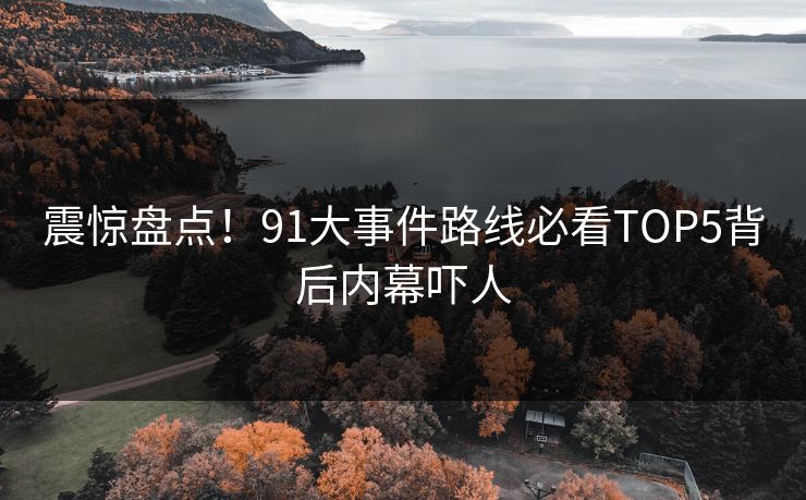 震惊盘点！91大事件路线必看TOP5背后内幕吓人
