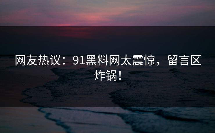 网友热议：91黑料网太震惊，留言区炸锅！