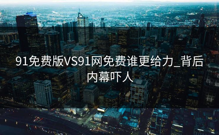 91免费版VS91网免费谁更给力_背后内幕吓人