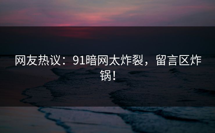 网友热议：91暗网太炸裂，留言区炸锅！