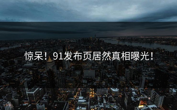 惊呆！91发布页居然真相曝光！