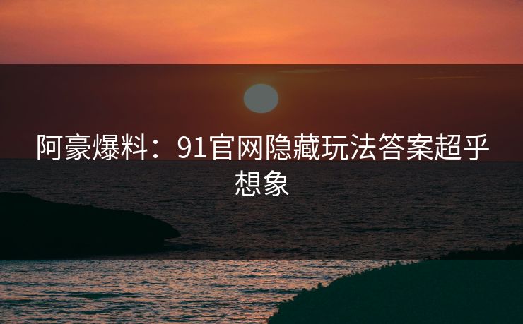 阿豪爆料：91官网隐藏玩法答案超乎想象