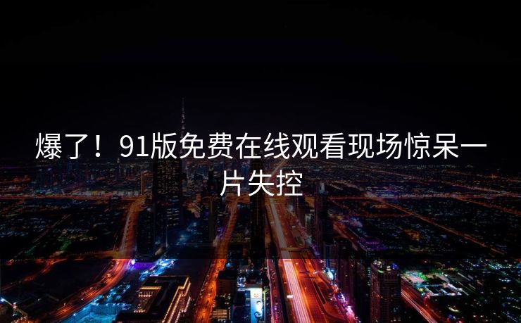 爆了！91版免费在线观看现场惊呆一片失控
