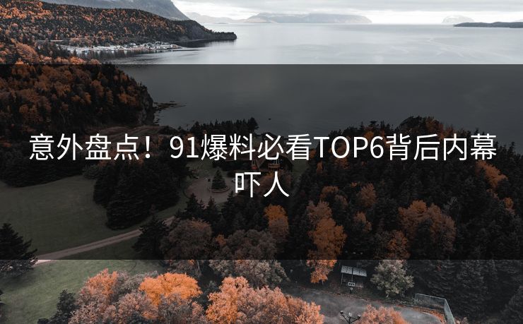 意外盘点！91爆料必看TOP6背后内幕吓人