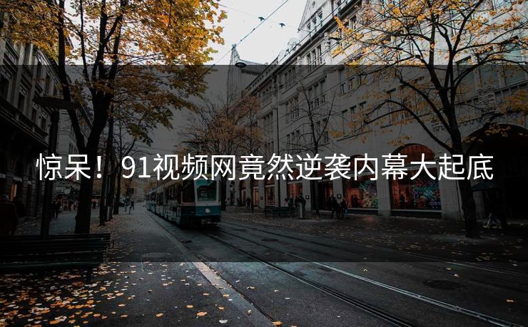 惊呆！91视频网竟然逆袭内幕大起底