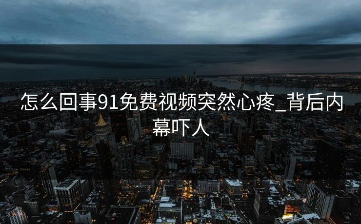 怎么回事91免费视频突然心疼_背后内幕吓人