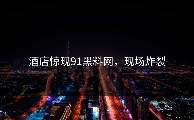 酒店惊现91黑料网，现场炸裂