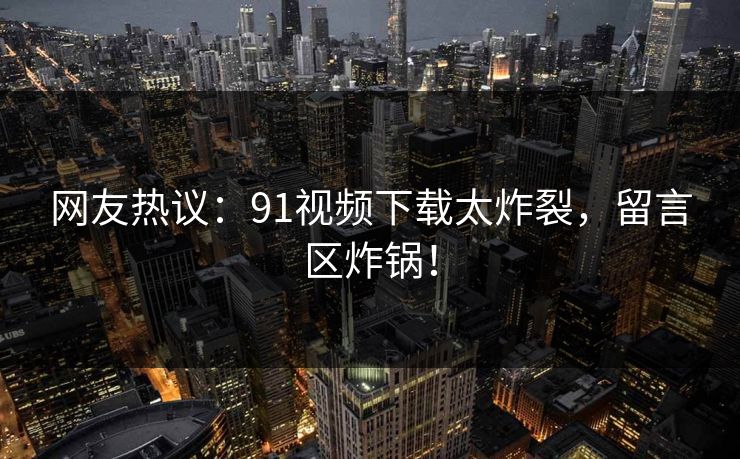 网友热议：91视频下载太炸裂，留言区炸锅！