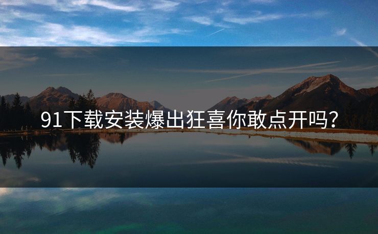 91下载安装爆出狂喜你敢点开吗？