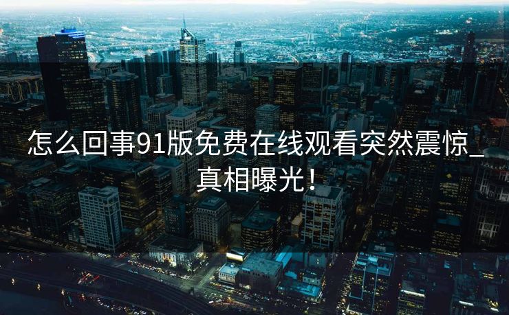 怎么回事91版免费在线观看突然震惊_真相曝光！