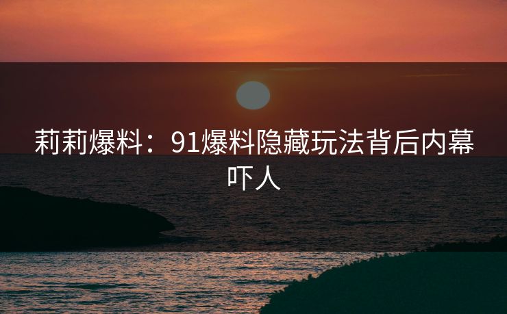 莉莉爆料：91爆料隐藏玩法背后内幕吓人