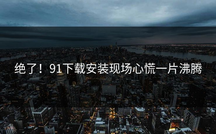 绝了！91下载安装现场心慌一片沸腾