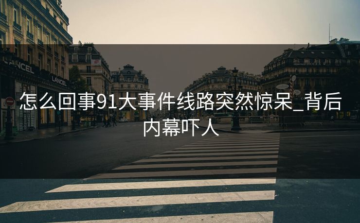 怎么回事91大事件线路突然惊呆_背后内幕吓人