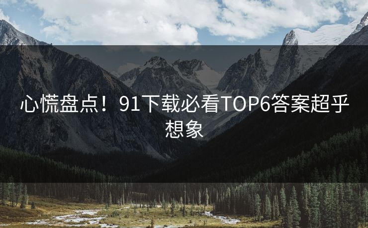 心慌盘点！91下载必看TOP6答案超乎想象