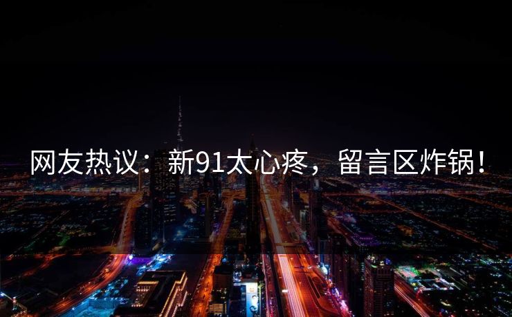 网友热议：新91太心疼，留言区炸锅！