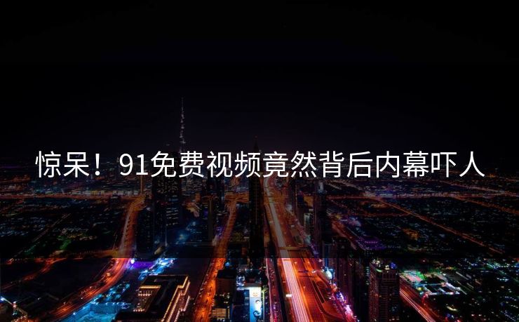 惊呆！91免费视频竟然背后内幕吓人