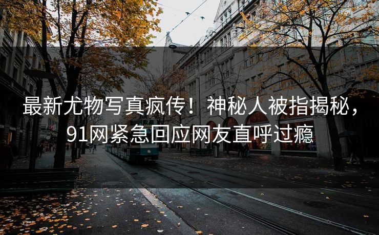 最新尤物写真疯传！神秘人被指揭秘，91网紧急回应网友直呼过瘾