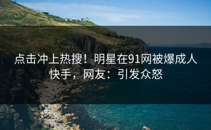 点击冲上热搜！明星在91网被爆成人快手，网友：引发众怒