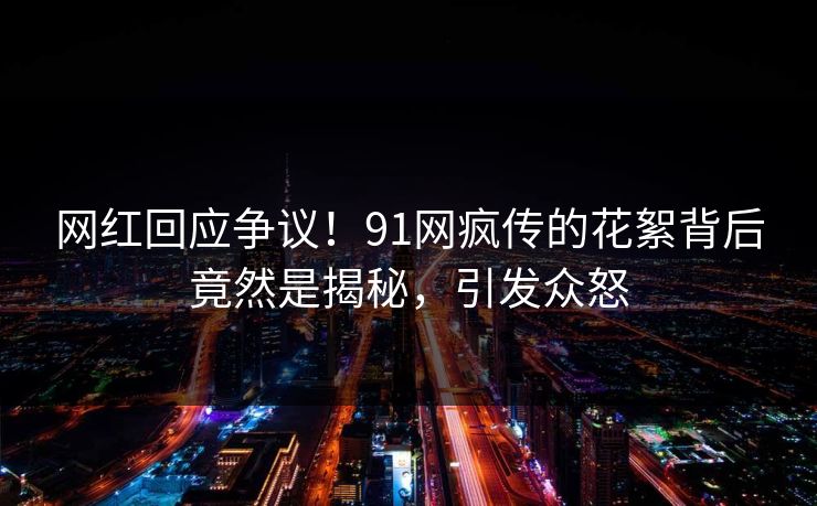 网红回应争议！91网疯传的花絮背后竟然是揭秘，引发众怒