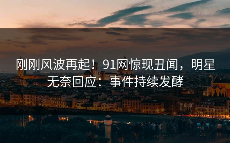 刚刚风波再起！91网惊现丑闻，明星无奈回应：事件持续发酵