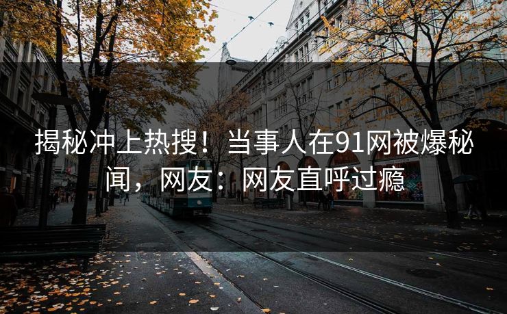 揭秘冲上热搜！当事人在91网被爆秘闻，网友：网友直呼过瘾