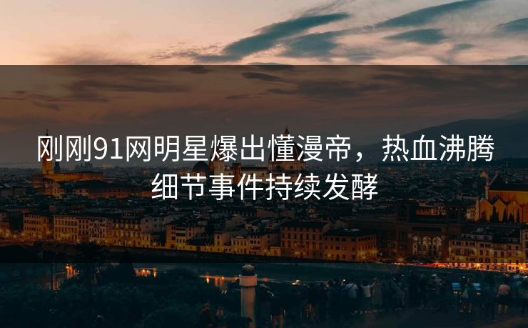 刚刚91网明星爆出懂漫帝，热血沸腾细节事件持续发酵