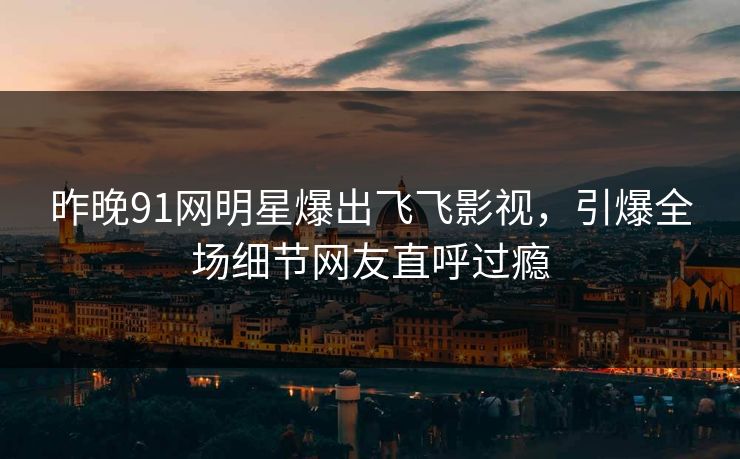 昨晚91网明星爆出飞飞影视，引爆全场细节网友直呼过瘾