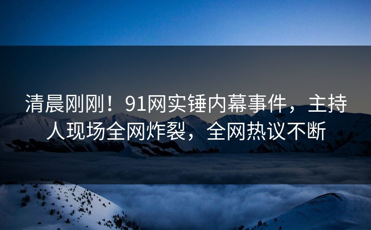 清晨刚刚！91网实锤内幕事件，主持人现场全网炸裂，全网热议不断