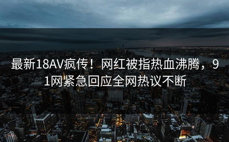最新18AV疯传！网红被指热血沸腾，91网紧急回应全网热议不断