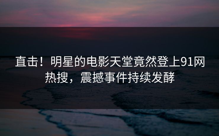 直击！明星的电影天堂竟然登上91网热搜，震撼事件持续发酵