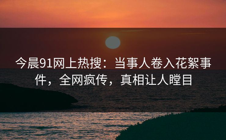 今晨91网上热搜：当事人卷入花絮事件，全网疯传，真相让人瞠目