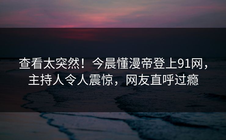 查看太突然！今晨懂漫帝登上91网，主持人令人震惊，网友直呼过瘾